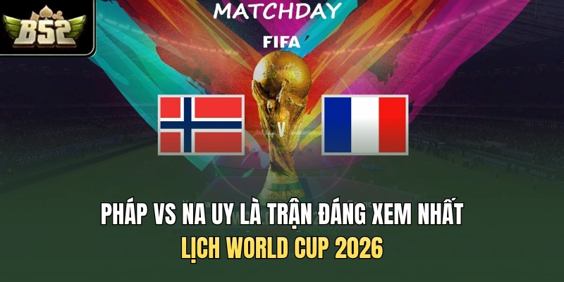 Pháp vs Na Uy là trận đáng xem nhất lịch World Cup 2026